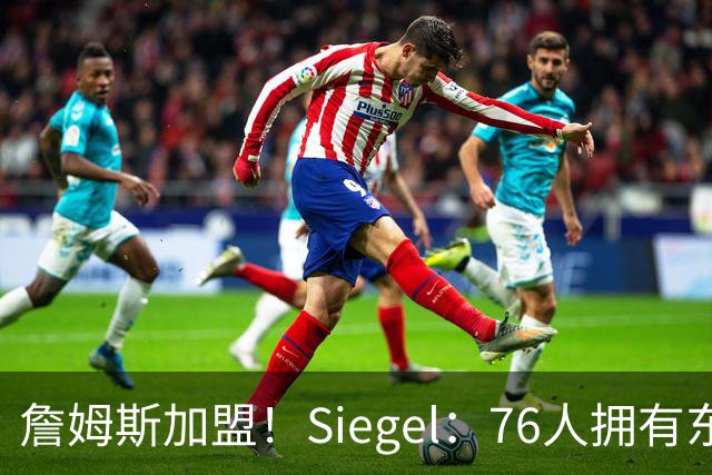 詹姆斯加盟！Siegel：76人拥有东部最强先发阵容 而且是断层领先